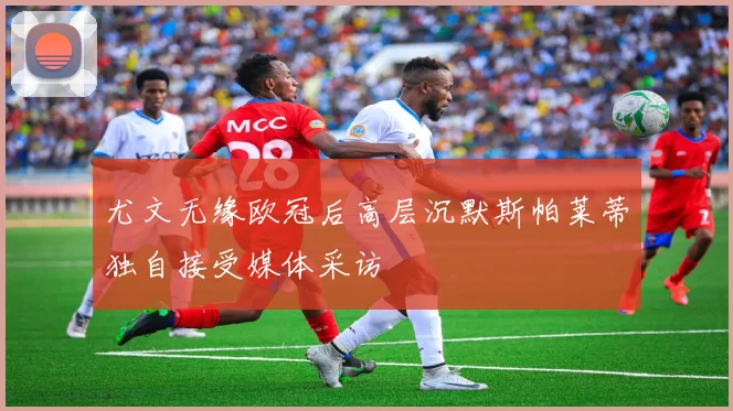 尤文无缘欧冠后高层沉默斯帕莱蒂独自接受媒体采访