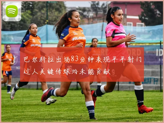 巴尔科拉出场83分钟表现平平射门过人关键传球均未能贡献