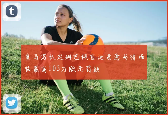 皇马若认定姆巴佩言论恶意或将面临最高103万欧元罚款