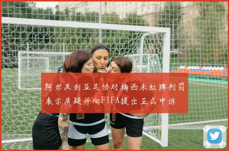 阿尔及利亚足协对梅西未红牌判罚表示质疑并向FIFA提出正式申诉