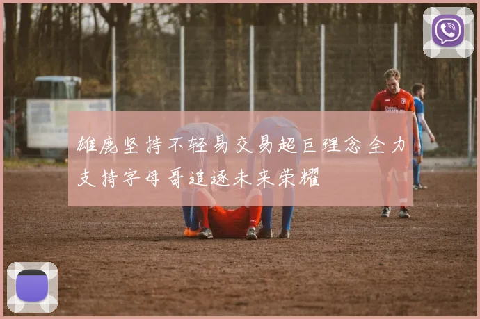 雄鹿坚持不轻易交易超巨理念全力支持字母哥追逐未来荣耀