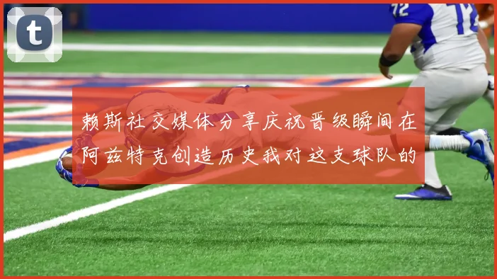 赖斯社交媒体分享庆祝晋级瞬间在阿兹特克创造历史我对这支球队的热爱无以言表