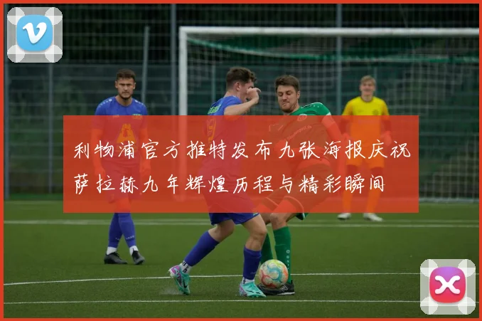 利物浦官方推特发布九张海报庆祝萨拉赫九年辉煌历程与精彩瞬间