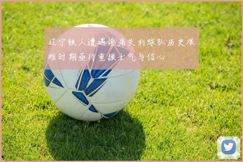 辽宁铁人遭遇惨痛失利球队历史艰难时期亟待重振士气与信心