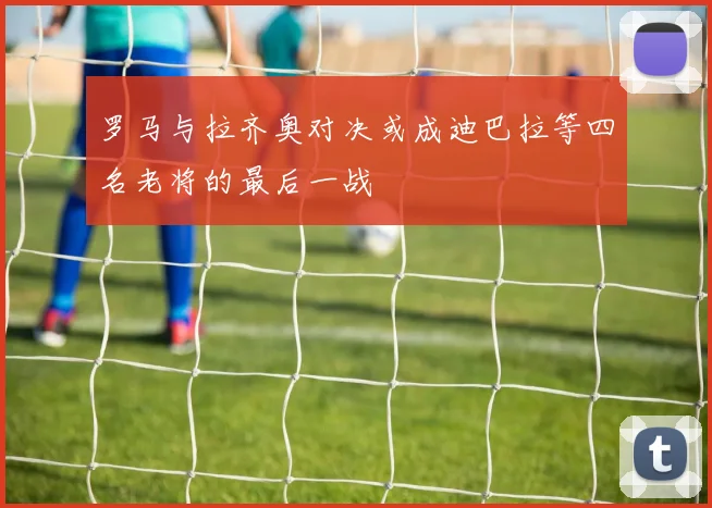 罗马与拉齐奥对决或成迪巴拉等四名老将的最后一战