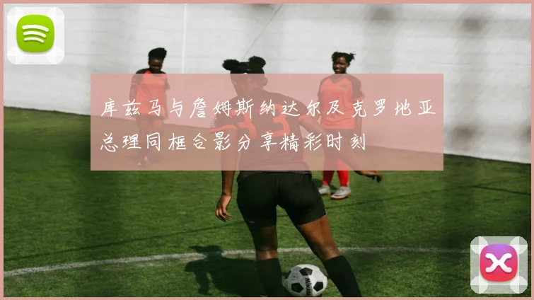 库兹马与詹姆斯纳达尔及克罗地亚总理同框合影分享精彩时刻
