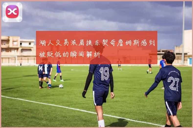 湖人交易浓眉换东契奇詹姆斯感到被贬低的瞬间解析